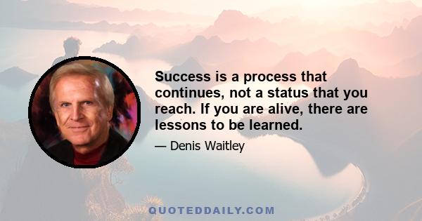 Success is a process that continues, not a status that you reach. If you are alive, there are lessons to be learned.