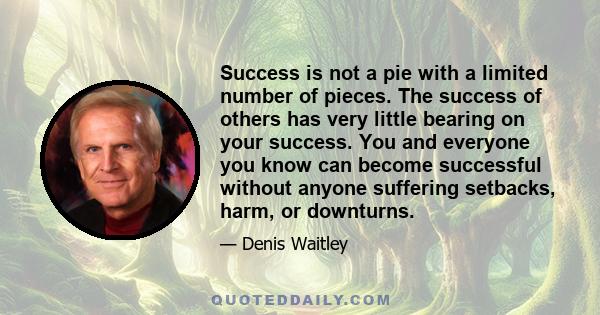 Success is not a pie with a limited number of pieces. The success of others has very little bearing on your success. You and everyone you know can become successful without anyone suffering setbacks, harm, or downturns.