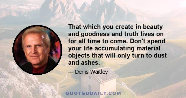 That which you create in beauty and goodness and truth lives on for all time to come. Don't spend your life accumulating material objects that will only turn to dust and ashes.