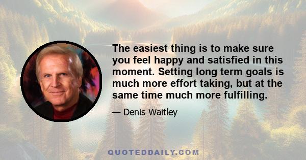 The easiest thing is to make sure you feel happy and satisfied in this moment. Setting long term goals is much more effort taking, but at the same time much more fulfilling.