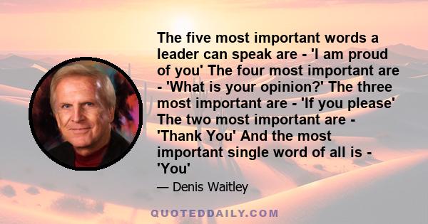 The five most important words a leader can speak are - 'I am proud of you' The four most important are - 'What is your opinion?' The three most important are - 'If you please' The two most important are - 'Thank You'