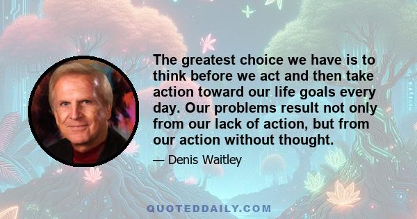 The greatest choice we have is to think before we act and then take action toward our life goals every day. Our problems result not only from our lack of action, but from our action without thought.