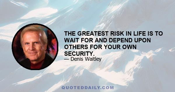 THE GREATEST RISK IN LIFE IS TO WAIT FOR AND DEPEND UPON OTHERS FOR YOUR OWN SECURITY.