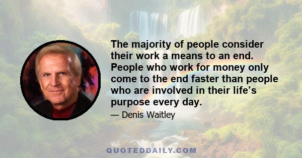 The majority of people consider their work a means to an end. People who work for money only come to the end faster than people who are involved in their life’s purpose every day.