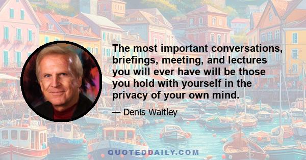 The most important conversations, briefings, meeting, and lectures you will ever have will be those you hold with yourself in the privacy of your own mind.