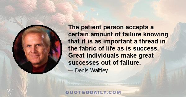 The patient person accepts a certain amount of failure knowing that it is as important a thread in the fabric of life as is success. Great individuals make great successes out of failure.