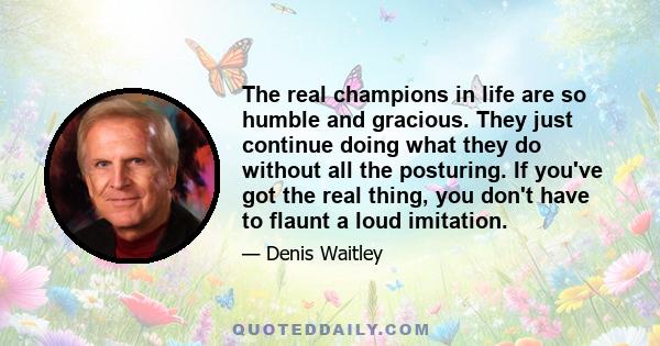 The real champions in life are so humble and gracious. They just continue doing what they do without all the posturing. If you've got the real thing, you don't have to flaunt a loud imitation.