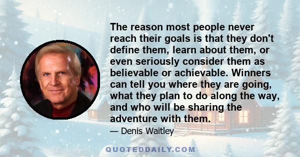 The reason most people never reach their goals is that they don't define them, learn about them, or even seriously consider them as believable or achievable. Winners can tell you where they are going, what they plan to