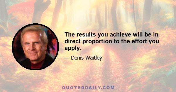 The results you achieve will be in direct proportion to the effort you apply.