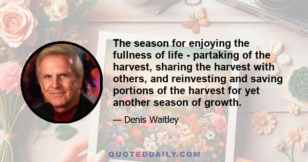 The season for enjoying the fullness of life - partaking of the harvest, sharing the harvest with others, and reinvesting and saving portions of the harvest for yet another season of growth.