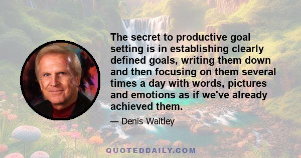 The secret to productive goal setting is in establishing clearly defined goals, writing them down and then focusing on them several times a day with words, pictures and emotions as if we've already achieved them.