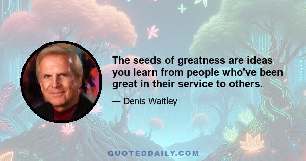 The seeds of greatness are ideas you learn from people who've been great in their service to others.