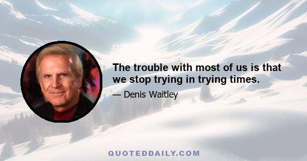 The trouble with most of us is that we stop trying in trying times.