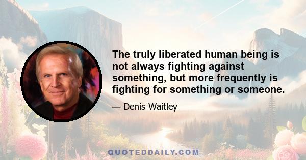 The truly liberated human being is not always fighting against something, but more frequently is fighting for something or someone.