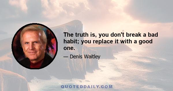 The truth is, you don't break a bad habit; you replace it with a good one.