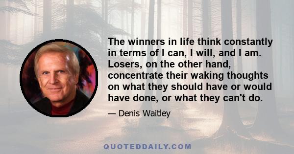 The winners in life think constantly in terms of I can, I will, and I am. Losers, on the other hand, concentrate their waking thoughts on what they should have or would have done, or what they can't do.