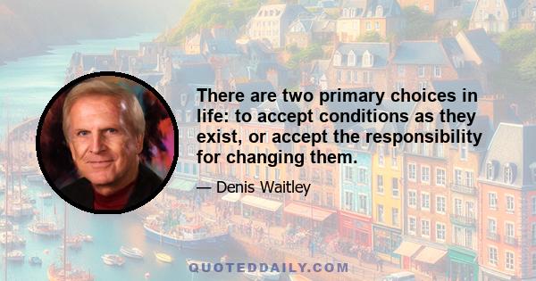 There are two primary choices in life: to accept conditions as they exist, or accept the responsibility for changing them.