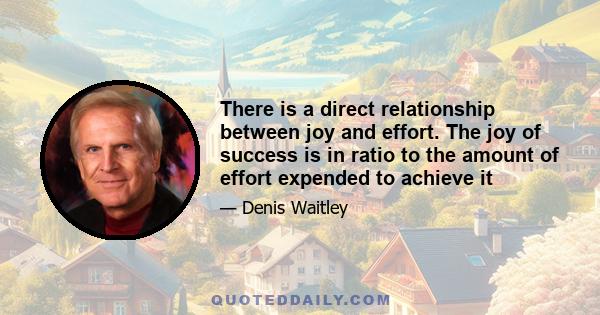 There is a direct relationship between joy and effort. The joy of success is in ratio to the amount of effort expended to achieve it