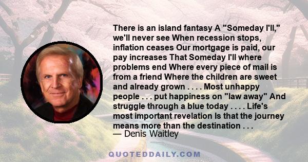 There is an island fantasy A Someday I'll, we'll never see When recession stops, inflation ceases Our mortgage is paid, our pay increases That Someday I'll where problems end Where every piece of mail is from a friend