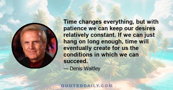 Time changes everything, but with patience we can keep our desires relatively constant. If we can just hang on long enough, time will eventually create for us the conditions in which we can succeed.