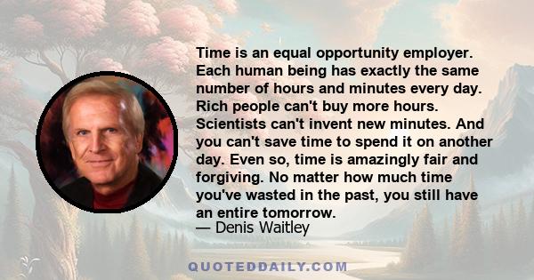 Time is an equal opportunity employer. Each human being has exactly the same number of hours and minutes every day. Rich people can't buy more hours. Scientists can't invent new minutes. And you can't save time to spend 