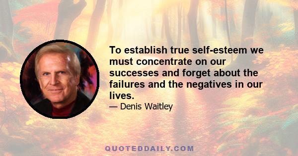 To establish true self-esteem we must concentrate on our successes and forget about the failures and the negatives in our lives.