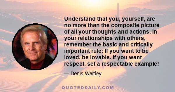 Understand that you, yourself, are no more than the composite picture of all your thoughts and actions. In your relationships with others, remember the basic and critically important rule: If you want to be loved, be