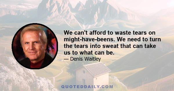 We can't afford to waste tears on might-have-beens. We need to turn the tears into sweat that can take us to what can be.