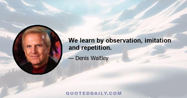 We learn by observation, imitation and repetition.