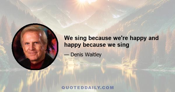 We sing because we're happy and happy because we sing