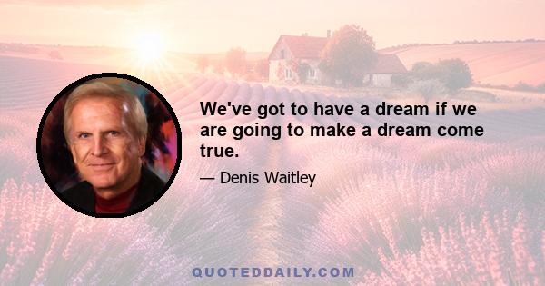 We've got to have a dream if we are going to make a dream come true.