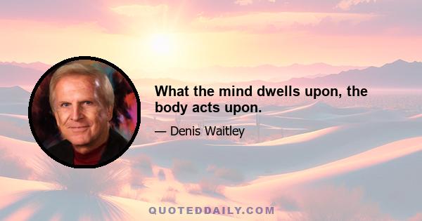 What the mind dwells upon, the body acts upon.