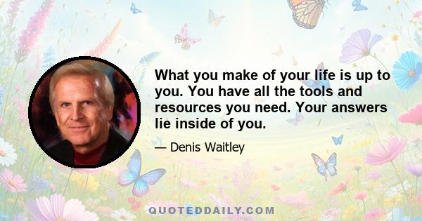 What you make of your life is up to you. You have all the tools and resources you need. Your answers lie inside of you.