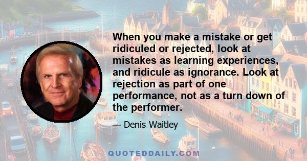 When you make a mistake or get ridiculed or rejected, look at mistakes as learning experiences, and ridicule as ignorance. Look at rejection as part of one performance, not as a turn down of the performer.