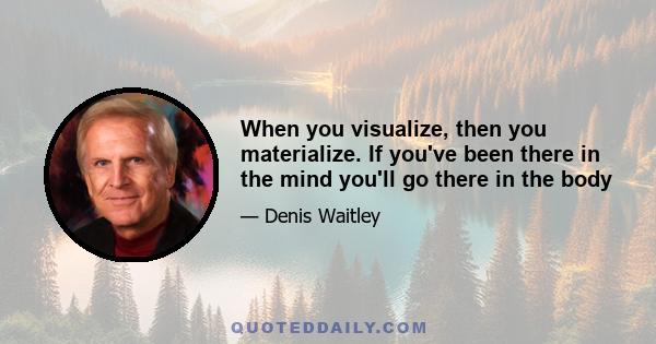 When you visualize, then you materialize. If you've been there in the mind you'll go there in the body