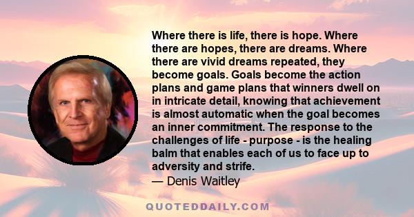 Where there is life, there is hope. Where there are hopes, there are dreams. Where there are vivid dreams repeated, they become goals. Goals become the action plans and game plans that winners dwell on in intricate