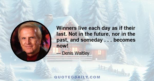 Winners live each day as if their last. Not in the future, nor in the past, and someday . . . becomes now!