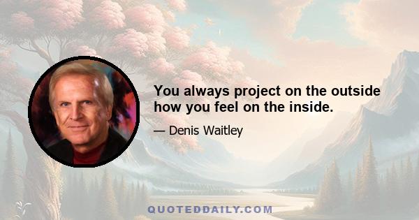 You always project on the outside how you feel on the inside.