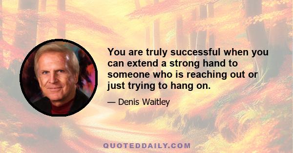 You are truly successful when you can extend a strong hand to someone who is reaching out or just trying to hang on.