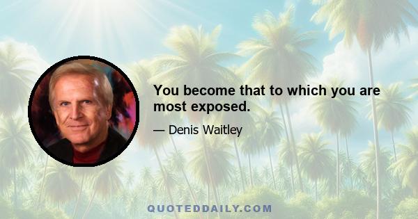 You become that to which you are most exposed.