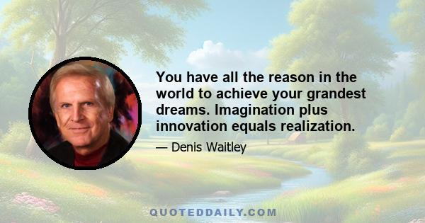 You have all the reason in the world to achieve your grandest dreams. Imagination plus innovation equals realization.