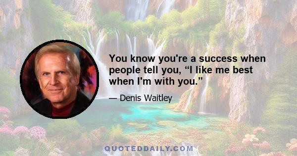 You know you're a success when people tell you, “I like me best when I'm with you.”