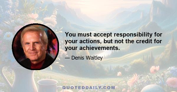 You must accept responsibility for your actions, but not the credit for your achievements.