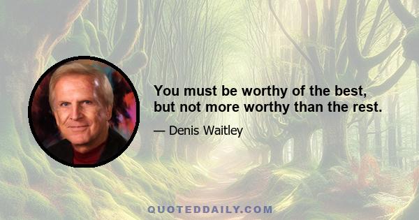 You must be worthy of the best, but not more worthy than the rest.