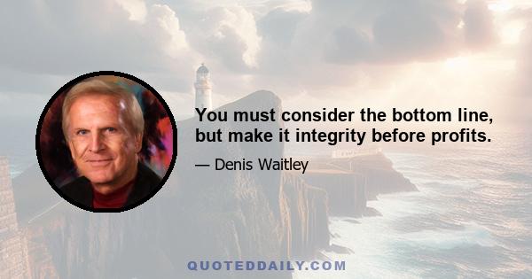 You must consider the bottom line, but make it integrity before profits.