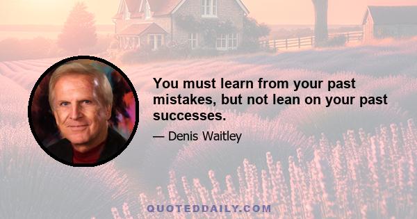 You must learn from your past mistakes, but not lean on your past successes.