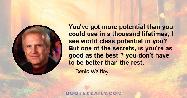 You've got more potential than you could use in a thousand lifetimes, I see world class potential in you? But one of the secrets, is you're as good as the best ? you don't have to be better than the rest.