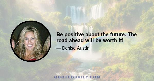 Be positive about the future. The road ahead will be worth it!