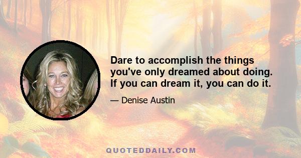 Dare to accomplish the things you've only dreamed about doing. If you can dream it, you can do it.