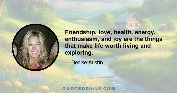 Friendship, love, health, energy, enthusiasm, and joy are the things that make life worth living and exploring.